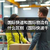 国际快递和国际物流有什么区别(国际快递干货知识分享) 国际快递和国际物流有什么区别(国际快递干货知识分享)