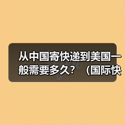 从中国寄快递到美国一般需要多久？（国际快递时效详解）