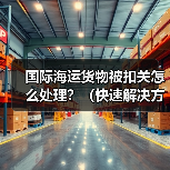 国际海运货物被扣关怎么处理?(快速解决方法)(图3) 国际海运货物被扣关怎么处理?(快速解决方法)(图3)