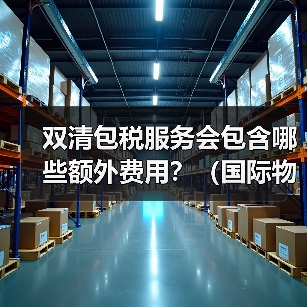 双清包税服务会包含哪些额外费用？（国际物流干货知识分享）（图1）