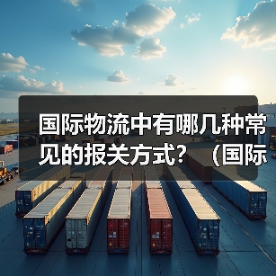 国际物流中有哪几种常见的报关方式?(国际物流中常见的报关方式包括以下几种)(图1) 国际物流中有哪几种常见的报关方式?(国际物流中常见的报关方式包括以下几种)(图1)