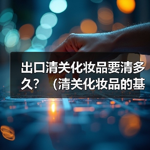 出口清关化妆品要清多久?(清关化妆品的基本流程包括以下几个步骤)(图3) 出口清关化妆品要清多久?(清关化妆品的基本流程包括以下几个步骤)(图3)