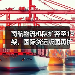 南航物流机队扩容至19架，国际货运版图再扩？