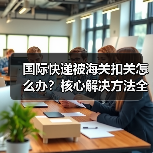 国际快递被海关扣关怎么办？核心解决方法全解析（图3）