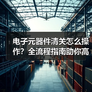 电子元器件清关怎么操作?全流程指南助你高效通关(图2) 电子元器件清关怎么操作?全流程指南助你高效通关(图2)