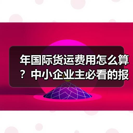 年国际货运费用怎么算？中小企业主必看的报价构成拆解